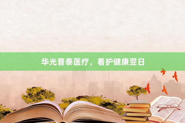 华光普泰医疗，看护健康翌日
